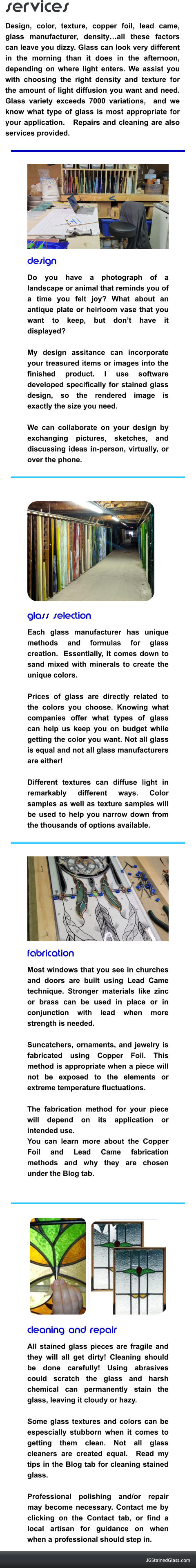 design	 Do you have a photograph of a landscape or animal that reminds you of a time you felt joy? What about an antique plate or heirloom vase that you want to keep, but don’t have it displayed?   My design assitance can incorporate your treasured items or images into the finished product. I use software developed specifically for stained glass design, so the rendered image is exactly the size you need.  We can collaborate on your design by exchanging pictures, sketches, and discussing ideas in-person, virtually, or over the phone.      glass selection Each glass manufacturer has unique methods and formulas for glass creation.  Essentially, it comes down to sand mixed with minerals to create the unique colors.   Prices of glass are directly related to the colors you choose. Knowing what companies offer what types of glass can help us keep you on budget while getting the color you want. Not all glass is equal and not all glass manufacturers are either!   Different textures can diffuse light in remarkably different ways. Color samples as well as texture samples will be used to help you narrow down from the thousands of options available.     fabrication Most windows that you see in churches and doors are built using Lead Came technique. Stronger materials like zinc or brass can be used in place or in conjunction with lead when more strength is needed.    Suncatchers, ornaments, and jewelry is fabricated using Copper Foil. This method is appropriate when a piece will not be exposed to the elements or extreme temperature fluctuations.   The fabrication method for your piece will depend on its application or intended use.  You can learn more about the Copper Foil and Lead Came fabrication methods and why they are chosen under the Blog tab.   cleaning and repair All stained glass pieces are fragile and they will all get dirty! Cleaning should be done carefully! Using abrasives could scratch the glass and harsh chemical can permanently stain the glass, leaving it cloudy or hazy.    Some glass textures and colors can be espescially stubborn when it comes to getting them clean. Not all glass cleaners are created equal.  Read my tips in the Blog tab for cleaning stained glass.   Professional polishing and/or repair may become necessary. Contact me by clicking on the Contact tab, or find a local artisan for guidance on when when a professional should step in.    services Design, color, texture, copper foil, lead came, glass manufacturer, density…all these factors can leave you dizzy. Glass can look very different in the morning than it does in the afternoon, depending on where light enters. We assist you with choosing the right density and texture for the amount of light diffusion you want and need. Glass variety exceeds 7000 variations,  and we know what type of glass is most appropriate for your application.   Repairs and cleaning are also services provided.  JGStainedGlass.com