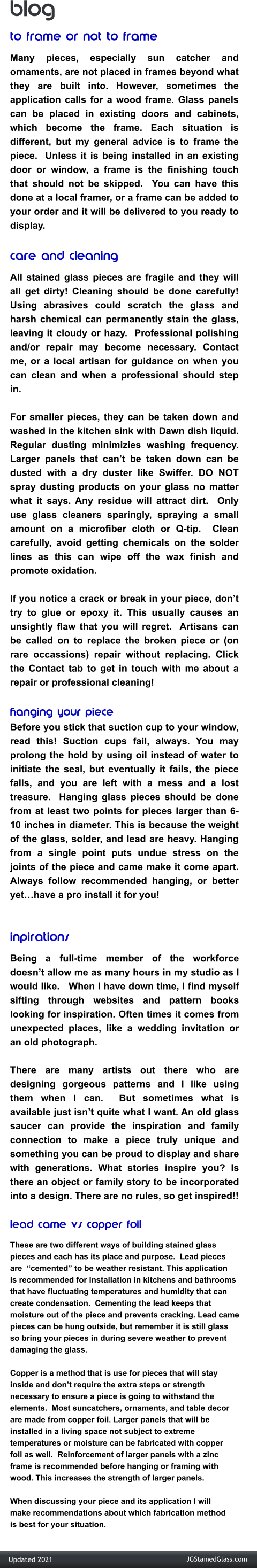 blog to frame or not to frame Many pieces, especially sun catcher and ornaments, are not placed in frames beyond what they are built into. However, sometimes the application calls for a wood frame. Glass panels can be placed in existing doors and cabinets, which become the frame. Each situation is different, but my general advice is to frame the piece.  Unless it is being installed in an existing door or window, a frame is the finishing touch that should not be skipped.  You can have this done at a local framer, or a frame can be added to your order and it will be delivered to you ready to display.   care and cleaning All stained glass pieces are fragile and they will all get dirty! Cleaning should be done carefully! Using abrasives could scratch the glass and harsh chemical can permanently stain the glass, leaving it cloudy or hazy.  Professional polishing and/or repair may become necessary. Contact me, or a local artisan for guidance on when you can clean and when a professional should step in.    For smaller pieces, they can be taken down and washed in the kitchen sink with Dawn dish liquid. Regular dusting minimizies washing frequency.  Larger panels that can’t be taken down can be dusted with a dry duster like Swiffer. DO NOT spray dusting products on your glass no matter what it says. Any residue will attract dirt.  Only use glass cleaners sparingly, spraying a small amount on a microfiber cloth or Q-tip.  Clean carefully, avoid getting chemicals on the solder lines as this can wipe off the wax finish and promote oxidation.   If you notice a crack or break in your piece, don’t try to glue or epoxy it. This usually causes an unsightly flaw that you will regret.  Artisans can be called on to replace the broken piece or (on rare occassions) repair without replacing. Click the Contact tab to get in touch with me about a repair or professional cleaning!   hanging your piece Before you stick that suction cup to your window, read this! Suction cups fail, always. You may prolong the hold by using oil instead of water to initiate the seal, but eventually it fails, the piece falls, and you are left with a mess and a lost treasure.  Hanging glass pieces should be done from at least two points for pieces larger than 6-10 inches in diameter. This is because the weight of the glass, solder, and lead are heavy. Hanging from a single point puts undue stress on the joints of the piece and came make it come apart. Always follow recommended hanging, or better yet…have a pro install it for you!  inpirations	 Being a full-time member of the workforce doesn’t allow me as many hours in my studio as I would like.   When I have down time, I find myself sifting through websites and pattern books looking for inspiration. Often times it comes from unexpected places, like a wedding invitation or an old photograph.    There are many artists out there who are designing gorgeous patterns and I like using them when I can.  But sometimes what is available just isn’t quite what I want. An old glass saucer can provide the inspiration and family connection to make a piece truly unique and something you can be proud to display and share with generations. What stories inspire you? Is there an object or family story to be incorporated into a design. There are no rules, so get inspired!!   lead came vs copper foil These are two different ways of building stained glass pieces and each has its place and purpose.  Lead pieces are  “cemented” to be weather resistant. This application is recommended for installation in kitchens and bathrooms that have fluctuating temperatures and humidity that can  create condensation.  Cementing the lead keeps that moisture out of the piece and prevents cracking. Lead came pieces can be hung outside, but remember it is still glass so bring your pieces in during severe weather to prevent  damaging the glass.     Copper is a method that is use for pieces that will stay inside and don’t require the extra steps or strength  necessary to ensure a piece is going to withstand the elements.  Most suncatchers, ornaments, and table decor are made from copper foil. Larger panels that will be installed in a living space not subject to extreme temperatures or moisture can be fabricated with copper foil as well.  Reinforcement of larger panels with a zinc frame is recommended before hanging or framing with  wood. This increases the strength of larger panels.   When discussing your piece and its application I will make recommendations about which fabrication method is best for your situation.  JGStainedGlass.com Updated 2021