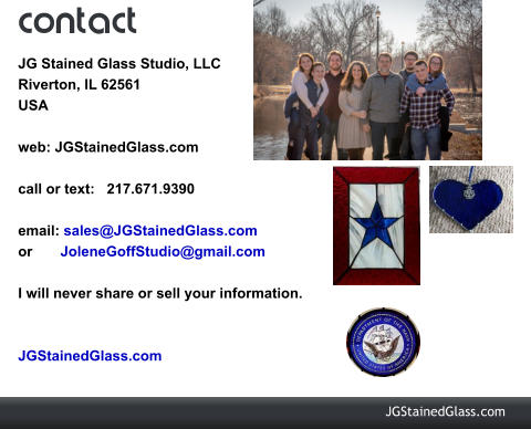 contact JG Stained Glass Studio, LLC Riverton, IL 62561 USA  web: JGStainedGlass.com  call or text:   217.671.9390  email: sales@JGStainedGlass.com  or       JoleneGoffStudio@gmail.com  I will never share or sell your information.    JGStainedGlass.com   JGStainedGlass.com