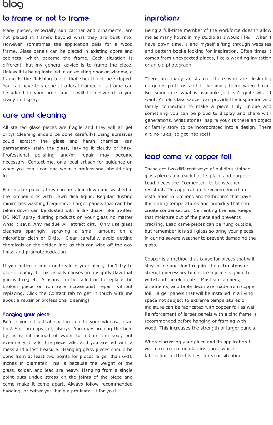 blog to frame or not to frame Many pieces, especially sun catcher and ornaments, are not placed in frames beyond what they are built into. However, sometimes the application calls for a wood frame. Glass panels can be placed in existing doors and cabinets, which become the frame. Each situation is different, but my general advice is to frame the piece.  Unless it is being installed in an existing door or window, a frame is the finishing touch that should not be skipped.  You can have this done at a local framer, or a frame can be added to your order and it will be delivered to you ready to display.   care and cleaning All stained glass pieces are fragile and they will all get dirty! Cleaning should be done carefully! Using abrasives could scratch the glass and harsh chemical can permanently stain the glass, leaving it cloudy or hazy.  Professional polishing and/or repair may become necessary. Contact me, or a local artisan for guidance on when you can clean and when a professional should step in.    For smaller pieces, they can be taken down and washed in the kitchen sink with Dawn dish liquid. Regular dusting minimizies washing frequency.  Larger panels that can’t be taken down can be dusted with a dry duster like Swiffer. DO NOT spray dusting products on your glass no matter what it says. Any residue will attract dirt.  Only use glass cleaners sparingly, spraying a small amount on a microfiber cloth or Q-tip.  Clean carefully, avoid getting chemicals on the solder lines as this can wipe off the wax finish and promote oxidation.   If you notice a crack or break in your piece, don’t try to glue or epoxy it. This usually causes an unsightly flaw that you will regret.  Artisans can be called on to replace the broken piece or (on rare occassions) repair without replacing. Click the Contact tab to get in touch with me about a repair or professional cleaning!   hanging your piece Before you stick that suction cup to your window, read this! Suction cups fail, always. You may prolong the hold by using oil instead of water to initiate the seal, but eventually it fails, the piece falls, and you are left with a mess and a lost treasure.  Hanging glass pieces should be done from at least two points for pieces larger than 6-10 inches in diameter. This is because the weight of the glass, solder, and lead are heavy. Hanging from a single point puts undue stress on the joints of the piece and came make it come apart. Always follow recommended hanging, or better yet…have a pro install it for you!  inpirations	 Being a full-time member of the workforce doesn’t allow me as many hours in my studio as I would like.   When I have down time, I find myself sifting through websites and pattern books looking for inspiration. Often times it comes from unexpected places, like a wedding invitation or an old photograph.    There are many artists out there who are designing gorgeous patterns and I like using them when I can.  But sometimes what is available just isn’t quite what I want. An old glass saucer can provide the inspiration and family connection to make a piece truly unique and something you can be proud to display and share with generations. What stories inspire you? Is there an object or family story to be incorporated into a design. There are no rules, so get inspired!!   lead came vs copper foil These are two different ways of building stained  glass pieces and each has its place and purpose.   Lead pieces are  “cemented” to be weather  resistant. This application is recommended for  installation in kitchens and bathrooms that have  fluctuating temperatures and humidity that can  create condensation.  Cementing the lead keeps  that moisture out of the piece and prevents  cracking. Lead came pieces can be hung outside,  but remember it is still glass so bring your pieces  in during severe weather to prevent damaging the  glass.     Copper is a method that is use for pieces that will  stay inside and don’t require the extra steps or  strength necessary to ensure a piece is going to  withstand the elements.  Most suncatchers,  ornaments, and table decor are made from copper  foil. Larger panels that will be installed in a living  space not subject to extreme temperatures or  moisture can be fabricated with copper foil as well.   Reinforcement of larger panels with a zinc frame is  recommended before hanging or framing with  wood. This increases the strength of larger panels.   When discussing your piece and its application I  will make recommendations about which  fabrication method is best for your situation.  Updated 2021